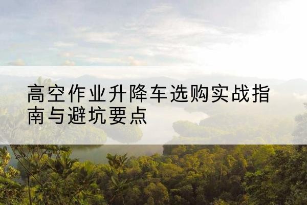 长岭升降车怎么选-高空作业升降车选购实战指南与避坑要点