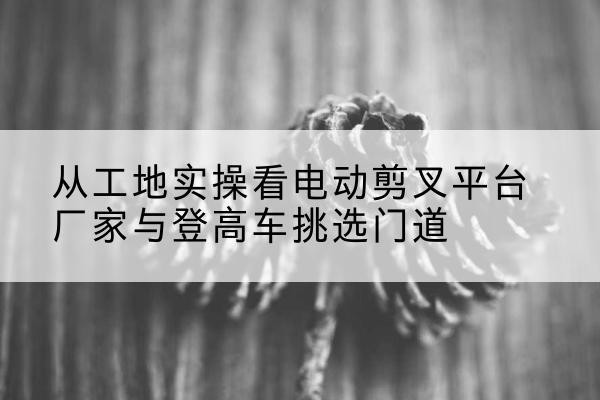 长岭电动剪叉升降平台厂家-从工地实操看电动剪叉平台厂家与登高车挑选门道