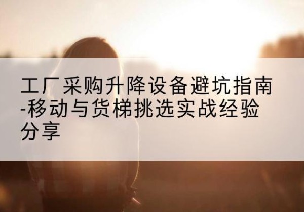 长岭移动式升降机怎么选-工厂采购升降设备避坑指南-移动与货梯挑选实战经验分享