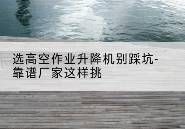 长岭剪叉式升降机厂家-选高空作业升降机别踩坑-靠谱厂家这样挑