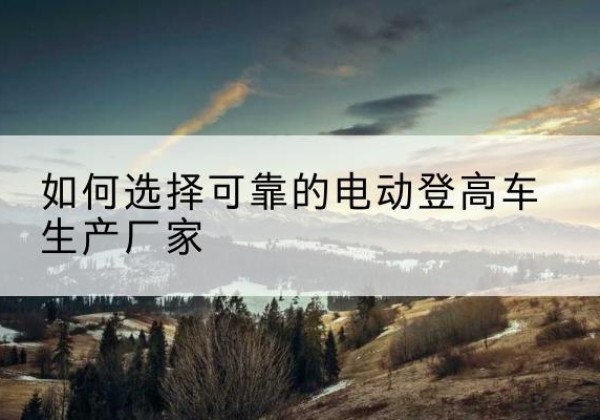 长岭电动登高车厂家-如何选择可靠的电动登高车生产厂家