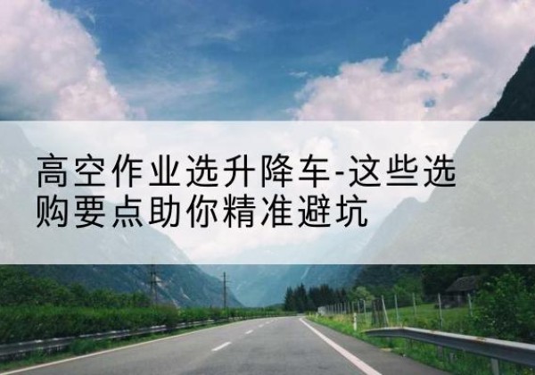 长岭升降车厂家-高空作业选升降车-这些选购要点助你*避坑