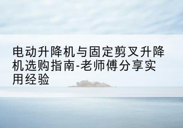 长岭电动升降机怎么选-电动升降机与固定剪叉升降机选购指南-老师傅分享实用经验