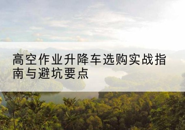 长岭升降车怎么选-高空作业升降车选购实战指南与避坑要点