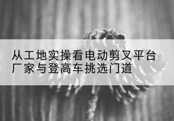 长岭电动剪叉升降平台厂家-从工地实操看电动剪叉平台厂家与登高车挑选门道